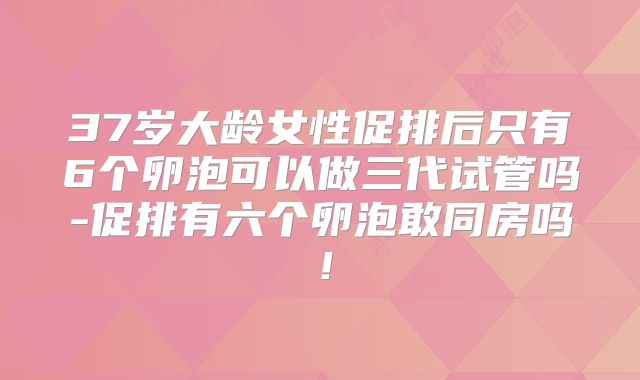 37岁大龄女性促排后只有6个卵泡可以做三代试管吗-促排有六个卵泡敢同房吗！