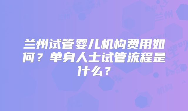 兰州试管婴儿机构费用如何?单身人士试管流程是什么?