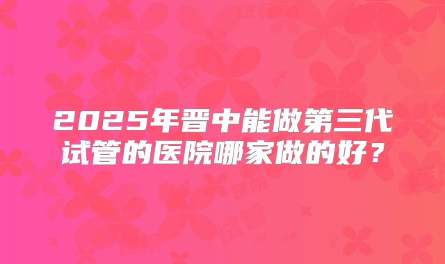 2025年晋中能做第三代试管的医院哪家做的好？