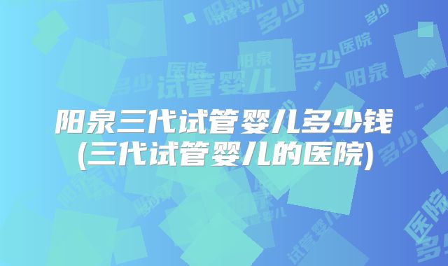 阳泉三代试管婴儿多少钱(三代试管婴儿的医院)