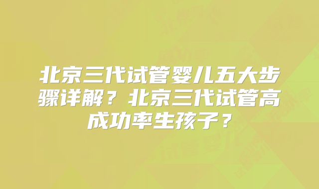 北京三代试管婴儿五大步骤详解？北京三代试管高成功率生孩子？
