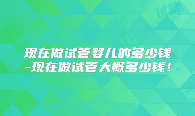 现在做试管婴儿的多少钱-现在做试管大概多少钱!