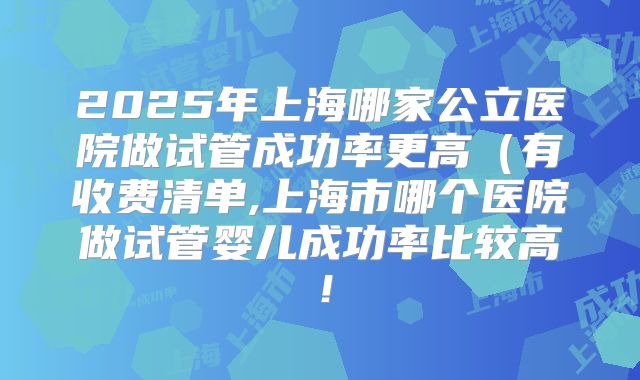 2025年上海哪家公立医院做试管成功率更高（有收费清单,上海市哪个医院做试管婴儿成功率比较高！