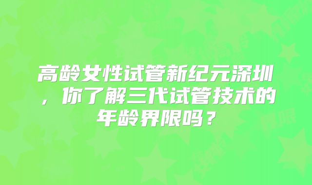 高龄女性试管新纪元深圳，你了解三代试管技术的年龄界限吗？