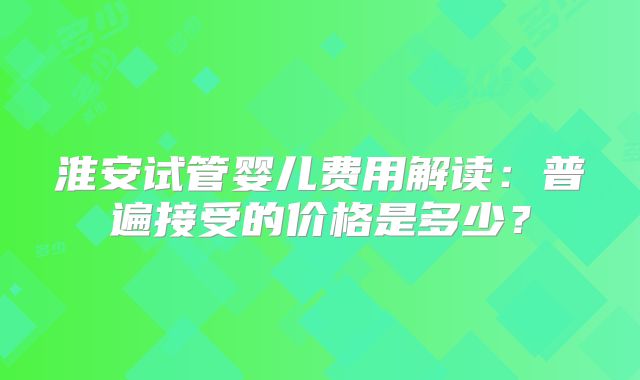 淮安试管婴儿费用解读:普遍接受的价格是多少?