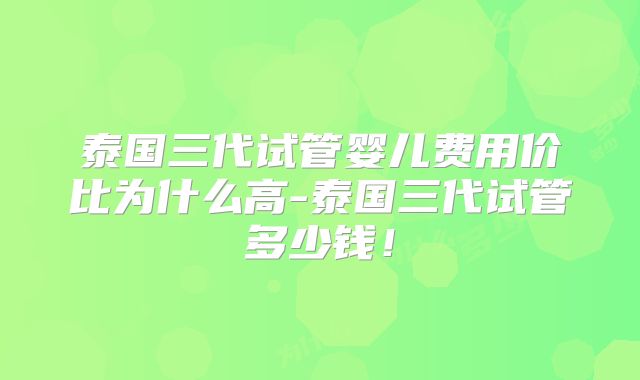 泰国三代试管婴儿费用价比为什么高-泰国三代试管多少钱！