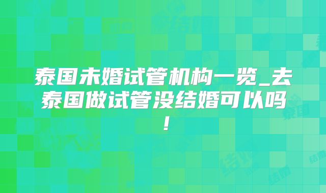 泰国未婚试管机构一览_去泰国做试管没结婚可以吗！