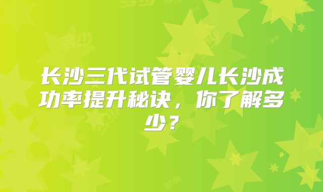 长沙三代试管婴儿长沙成功率提升秘诀，你了解多少？
