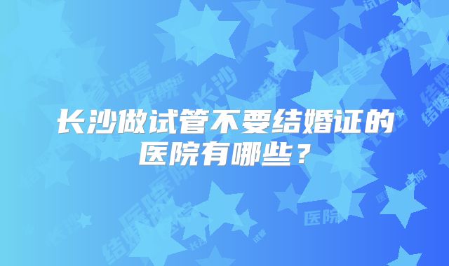 长沙做试管不要结婚证的医院有哪些？