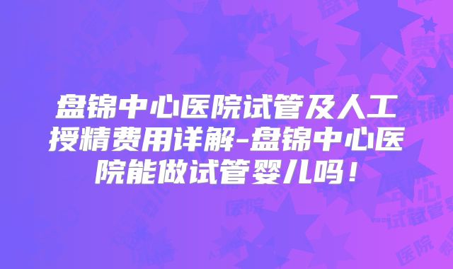 盘锦中心医院试管及人工授精费用详解-盘锦中心医院能做试管婴儿吗!