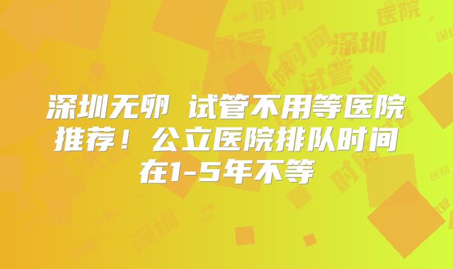 深圳无卵�试管不用等医院推荐！公立医院排队时间在1-5年不等