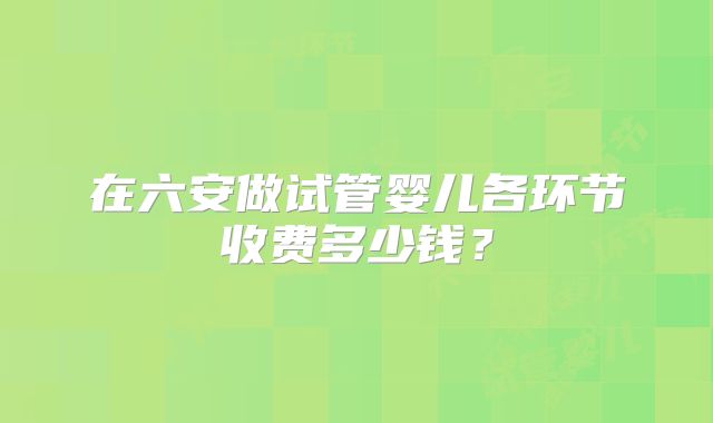 在六安做试管婴儿各环节收费多少钱？
