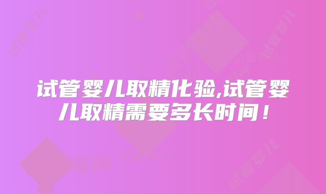 试管婴儿取精化验,试管婴儿取精需要多长时间!