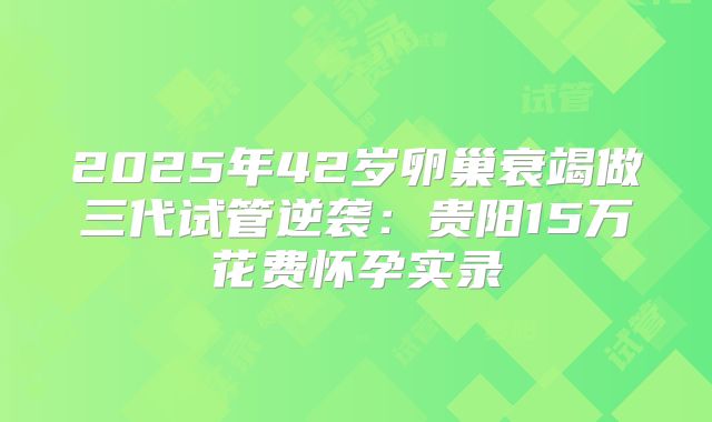2025年42岁卵巢衰竭做三代试管逆袭：贵阳15万花费怀孕实录