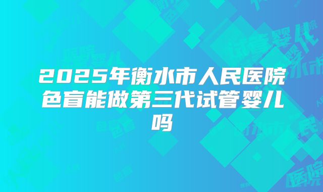 2025年衡水市人民医院色盲能做第三代试管婴儿吗