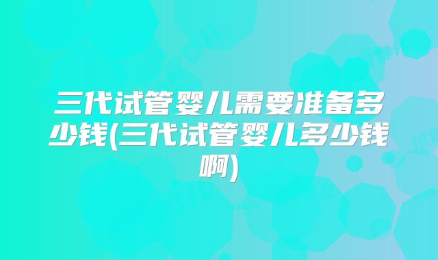 三代试管婴儿需要准备多少钱(三代试管婴儿多少钱啊)