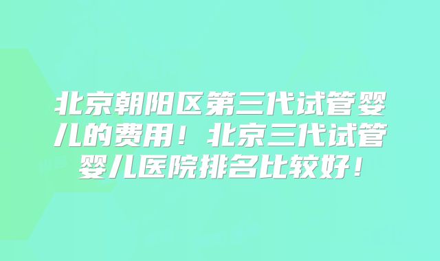 北京朝阳区第三代试管婴儿的费用!北京三代试管婴儿医院排名比较好!