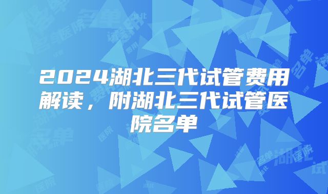 2024湖北三代试管费用解读，附湖北三代试管医院名单