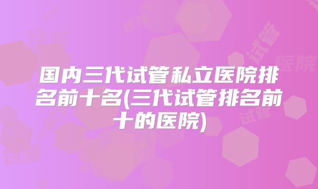国内三代试管私立医院排名前十名(三代试管排名前十的医院)