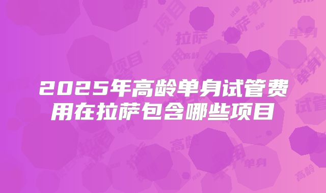 2025年高龄单身试管费用在拉萨包含哪些项目