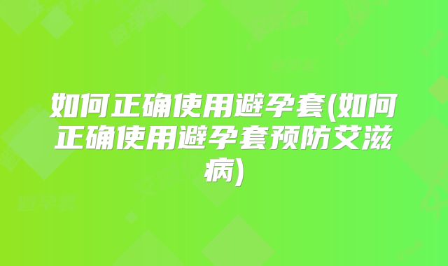如何正确使用避孕套(如何正确使用避孕套预防艾滋病)