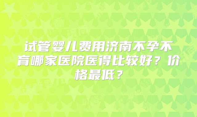 试管婴儿费用济南不孕不育哪家医院医得比较好？价格最低？
