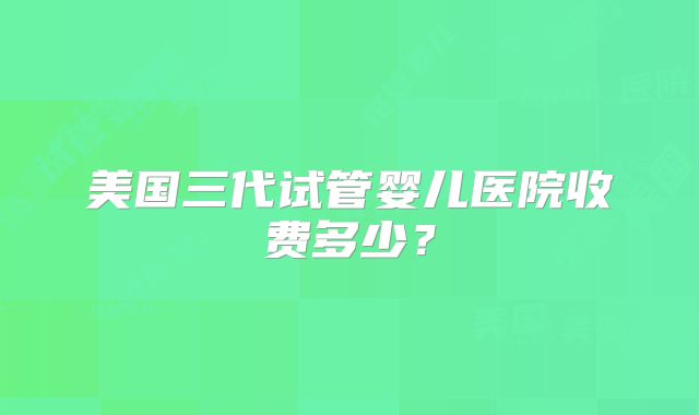 美国三代试管婴儿医院收费多少？