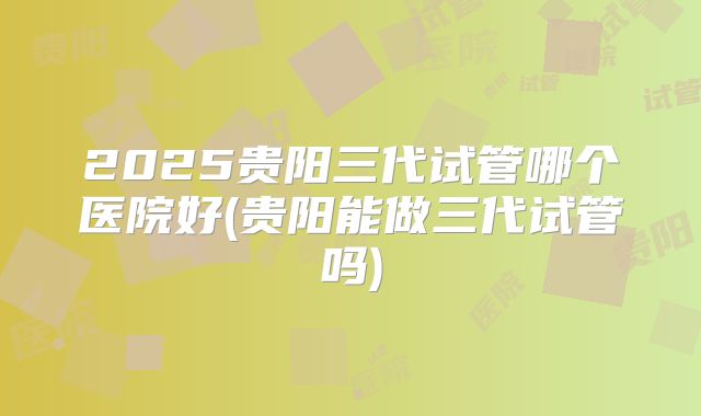 2025贵阳三代试管哪个医院好(贵阳能做三代试管吗)