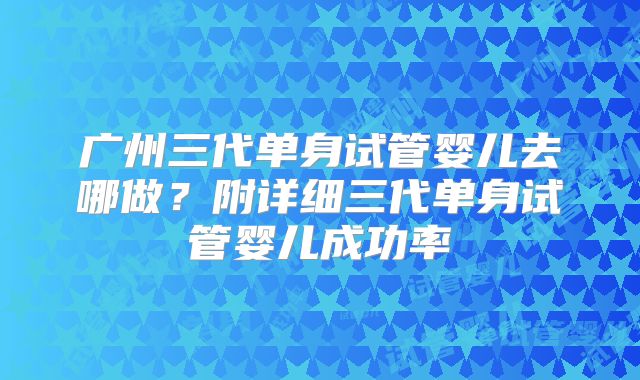 广州三代单身试管婴儿去哪做？附详细三代单身试管婴儿成功率