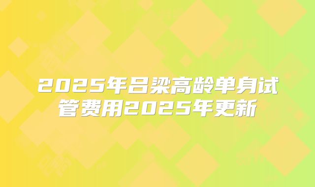 2025年吕梁高龄单身试管费用2025年更新