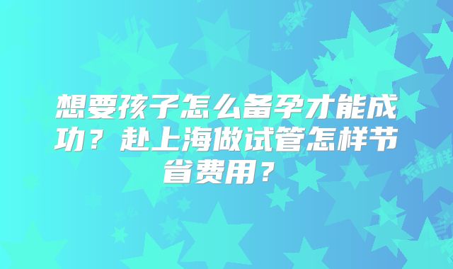 想要孩子怎么备孕才能成功？赴上海做试管怎样节省费用？‌