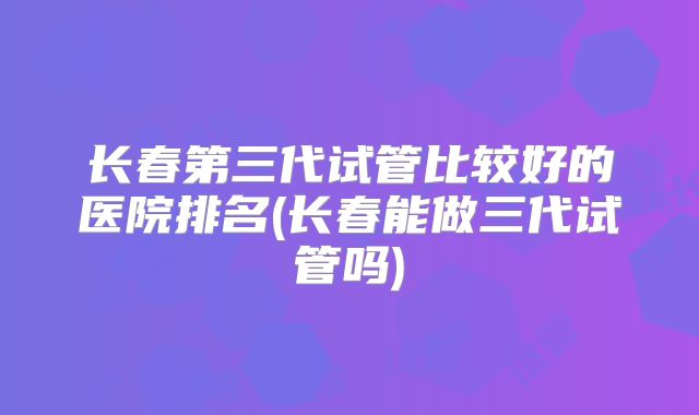 长春第三代试管比较好的医院排名(长春能做三代试管吗)