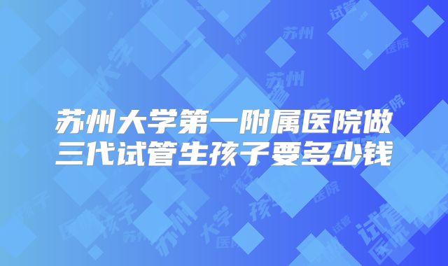 苏州大学第一附属医院做三代试管生孩子要多少钱