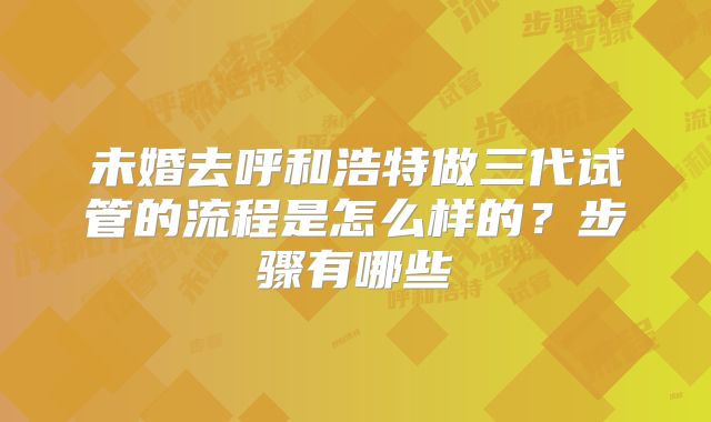 未婚去呼和浩特做三代试管的流程是怎么样的？步骤有哪些
