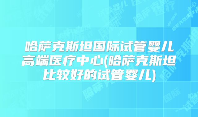 哈萨克斯坦国际试管婴儿高端医疗中心(哈萨克斯坦比较好的试管婴儿)