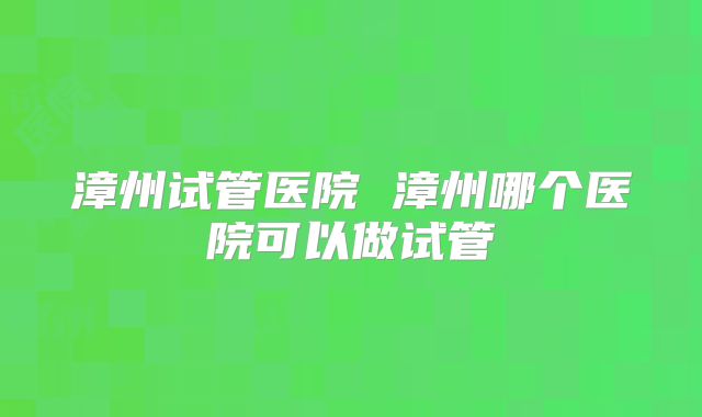 漳州试管医院 漳州哪个医院可以做试管