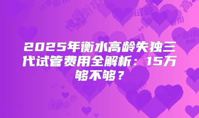 2025年衡水高龄失独三代试管费用全解析：15万够不够？