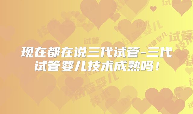 现在都在说三代试管-三代试管婴儿技术成熟吗！