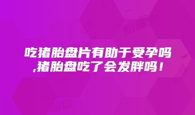 吃猪胎盘片有助于受孕吗,猪胎盘吃了会发胖吗!