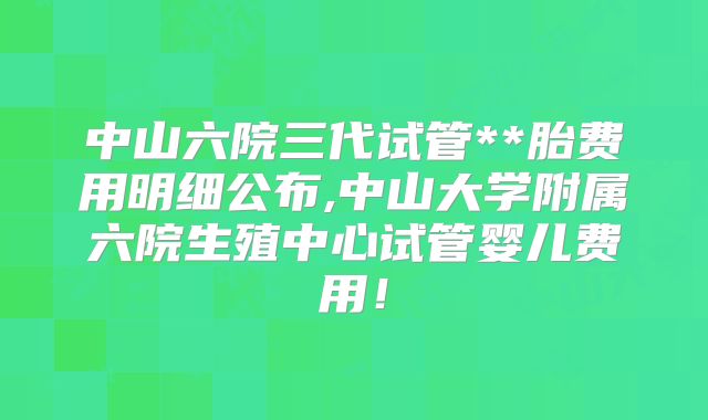 中山六院三代试管**胎费用明细公布,中山大学附属六院生殖中心试管婴儿费用！