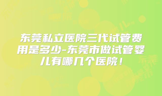 东莞私立医院三代试管费用是多少-东莞市做试管婴儿有哪几个医院！