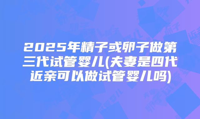 2025年精子或卵子做第三代试管婴儿(夫妻是四代近亲可以做试管婴儿吗)