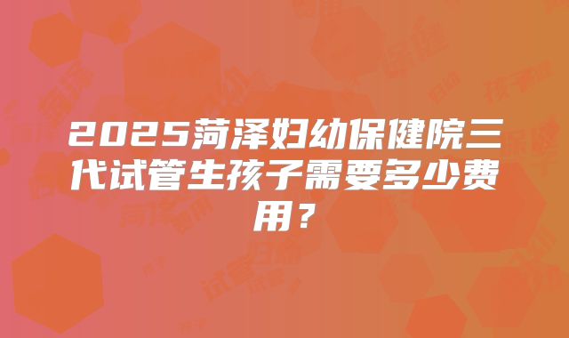 2025菏泽妇幼保健院三代试管生孩子需要多少费用？