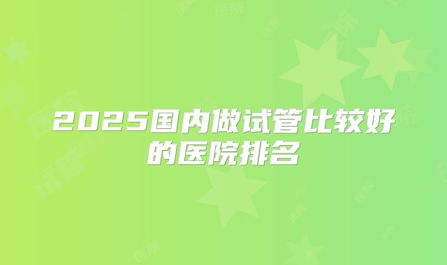 2025国内做试管比较好的医院排名