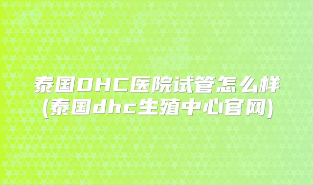泰国DHC医院试管怎么样(泰国dhc生殖中心官网)