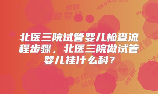 北医三院试管婴儿检查流程步骤，北医三院做试管婴儿挂什么科？