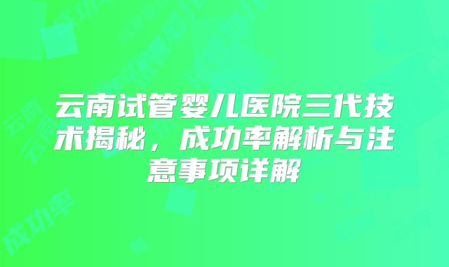 云南试管婴儿医院三代技术揭秘，成功率解析与注意事项详解