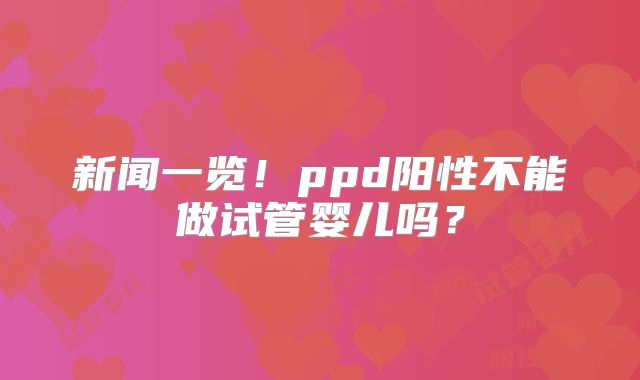 新闻一览！ppd阳性不能做试管婴儿吗？