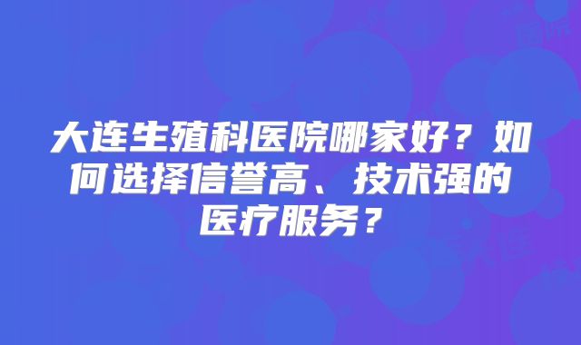 大连生殖科医院哪家好？如何选择信誉高、技术强的医疗服务？