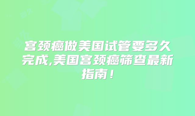 宫颈癌做美国试管要多久完成,美国宫颈癌筛查最新指南！